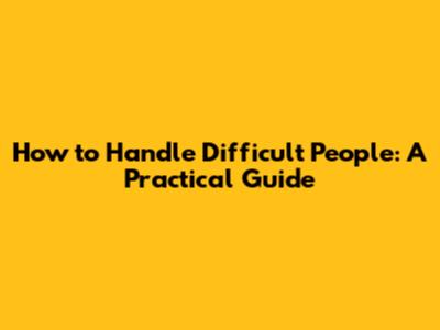 How to Handle Difficult People: A Practical Guide