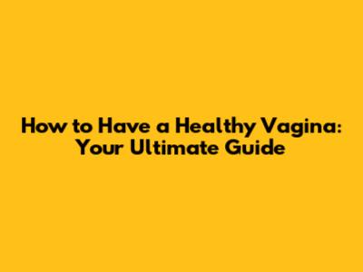 How to Have a Healthy Vagina: Your Ultimate Guide