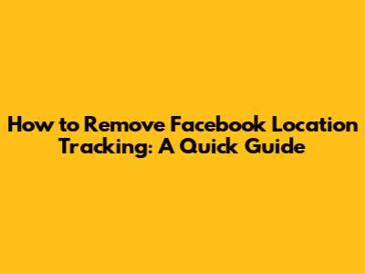 How to Remove Facebook Location Tracking: A Quick Guide