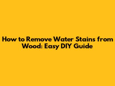 How to Remove Water Stains from Wood: Easy DIY Guide
