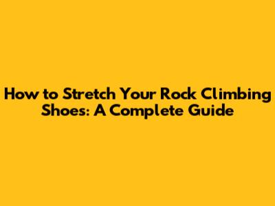 How to Stretch Your Rock Climbing Shoes: A Complete Guide