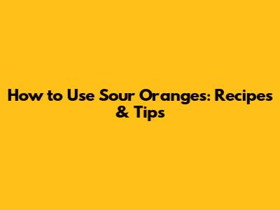 How to Use Sour Oranges: Recipes & Tips