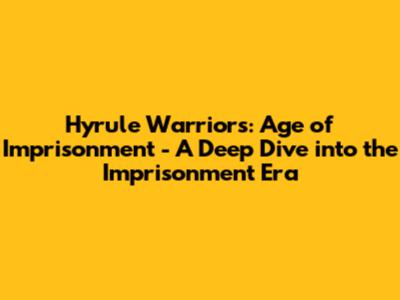 Hyrule Warriors: Age of Imprisonment - A Deep Dive into the Imprisonment Era
