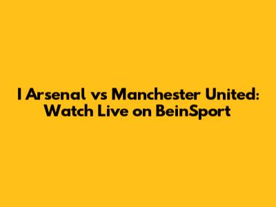 I Arsenal vs Manchester United: Watch Live on BeinSport