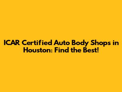 ICAR Certified Auto Body Shops in Houston: Find the Best!