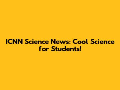 ICNN Science News: Cool Science for Students!