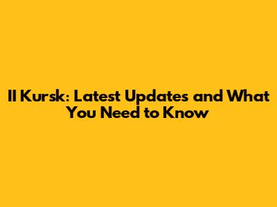 II Kursk: Latest Updates and What You Need to Know