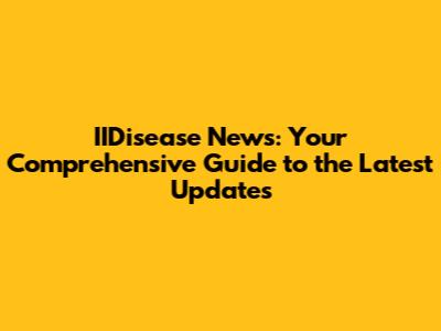 IIDisease News: Your Comprehensive Guide to the Latest Updates