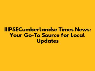 IIIPSECumberlandse Times News: Your Go-To Source for Local Updates