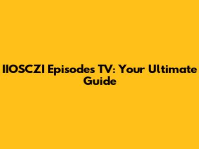 IIOSCZI Episodes TV: Your Ultimate Guide