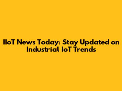 IIoT News Today: Stay Updated on Industrial IoT Trends