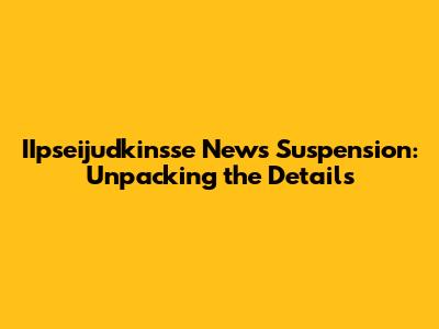 IIpseijudkinsse News Suspension: Unpacking the Details