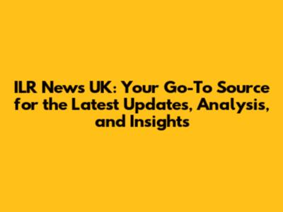 ILR News UK: Your Go-To Source for the Latest Updates, Analysis, and Insights