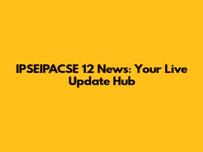 IPSEIPACSE 12 News: Your Live Update Hub