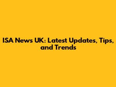 ISA News UK: Latest Updates, Tips, and Trends