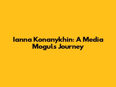 Ianna Konanykhin: A Media Mogul's Journey