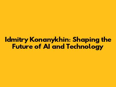 Idmitry Konanykhin: Shaping the Future of AI and Technology