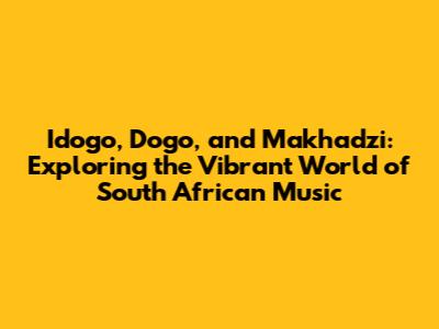 Idogo, Dogo, and Makhadzi: Exploring the Vibrant World of South African Music