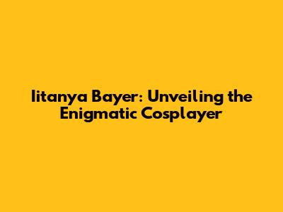 Iitanya Bayer: Unveiling the Enigmatic Cosplayer