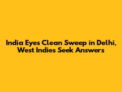 India Eyes Clean Sweep in Delhi, West Indies Seek Answers