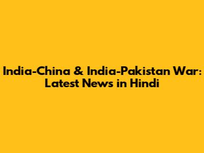 India-China & India-Pakistan War: Latest News in Hindi