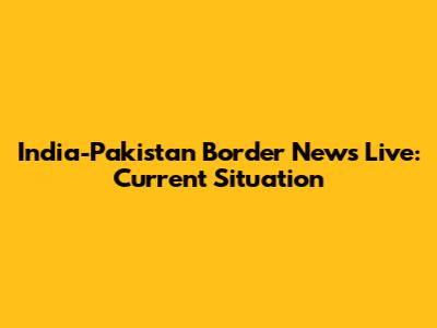 India-Pakistan Border News Live: Current Situation