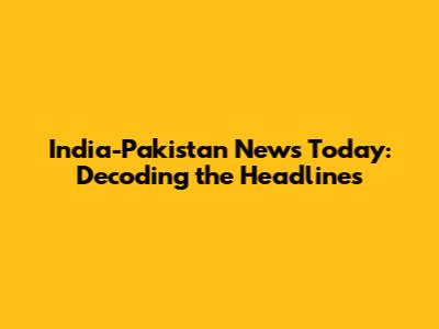India-Pakistan News Today: Decoding the Headlines