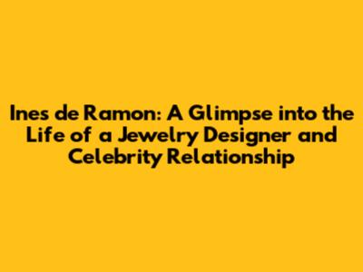 Ines de Ramon: A Glimpse into the Life of a Jewelry Designer and Celebrity Relationship