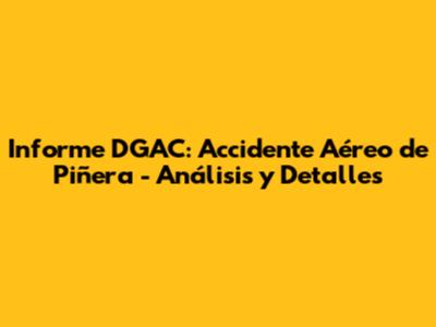 Informe DGAC: Accidente Aéreo de Piñera - Análisis y Detalles