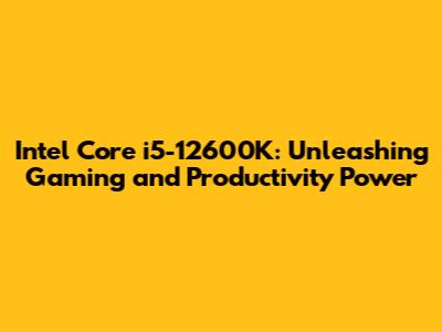 Intel Core i5-12600K: Unleashing Gaming and Productivity Power