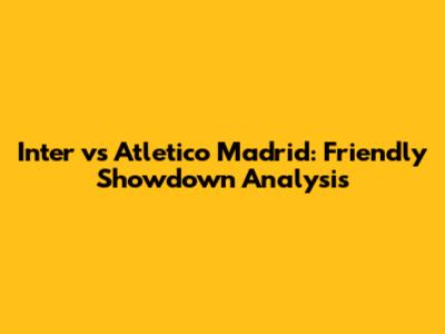 Inter vs Atletico Madrid: Friendly Showdown Analysis