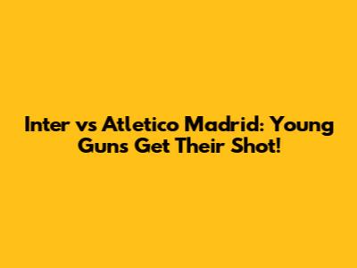 Inter vs Atletico Madrid: Young Guns Get Their Shot!