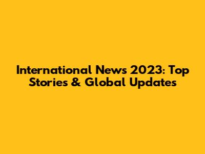 International News 2023: Top Stories & Global Updates