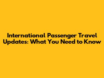 International Passenger Travel Updates: What You Need to Know