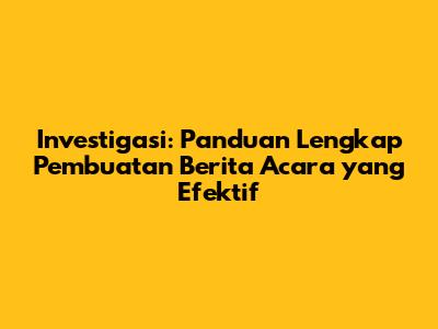 Investigasi: Panduan Lengkap Pembuatan Berita Acara yang Efektif