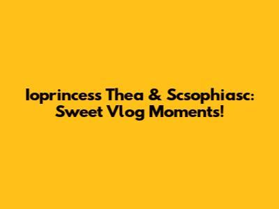 Ioprincess Thea & Scsophiasc: Sweet Vlog Moments!