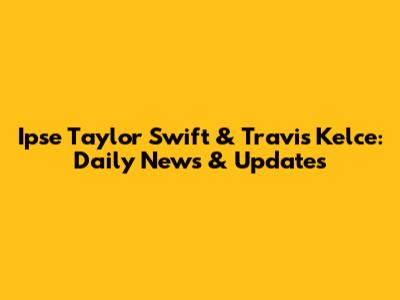 Ipse Taylor Swift & Travis Kelce: Daily News & Updates