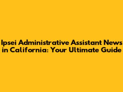 Ipsei Administrative Assistant News in California: Your Ultimate Guide