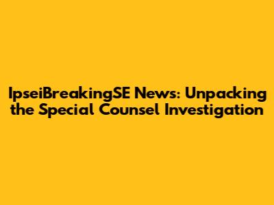 IpseiBreakingSE News: Unpacking the Special Counsel Investigation