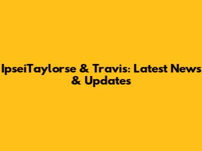 IpseiTaylorse & Travis: Latest News & Updates