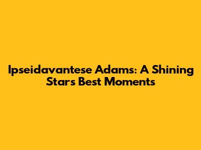 Ipseidavantese Adams: A Shining Star's Best Moments