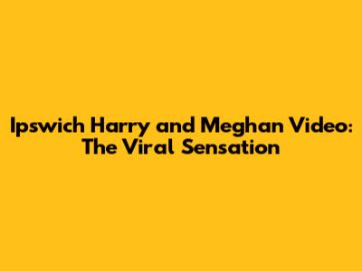 Ipswich Harry and Meghan Video: The Viral Sensation