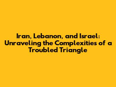Iran, Lebanon, and Israel: Unraveling the Complexities of a Troubled Triangle