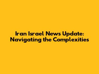 Iran Israel News Update: Navigating the Complexities