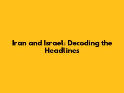 Iran and Israel: Decoding the Headlines