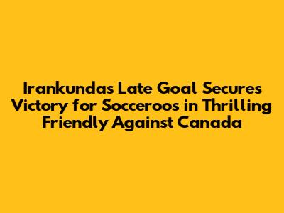 Irankunda's Late Goal Secures Victory for Socceroos in Thrilling Friendly Against Canada