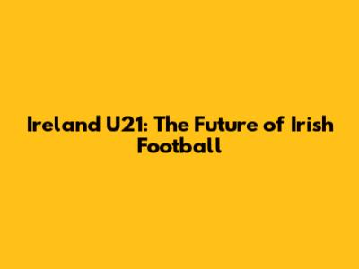 Ireland U21: The Future of Irish Football