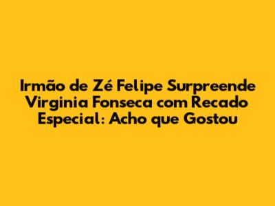 Irmão de Zé Felipe Surpreende Virginia Fonseca com Recado Especial: 'Acho que Gostou'