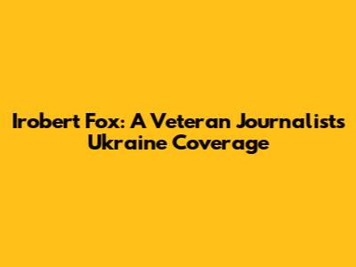 Irobert Fox: A Veteran Journalist's Ukraine Coverage