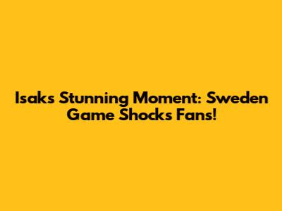 Isak's Stunning Moment: Sweden Game Shocks Fans!